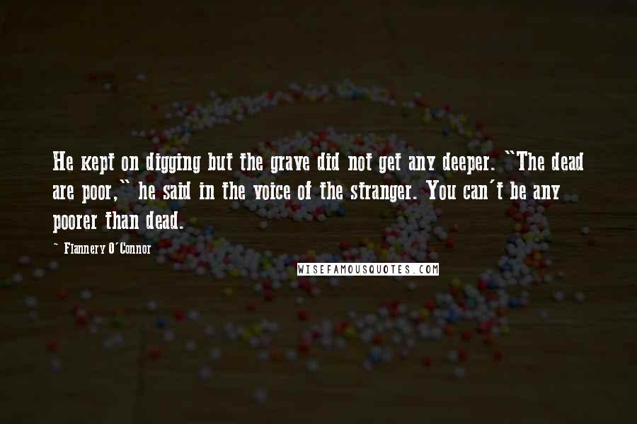 Flannery O'Connor Quotes: He kept on digging but the grave did not get any deeper. "The dead are poor," he said in the voice of the stranger. You can't be any poorer than dead.