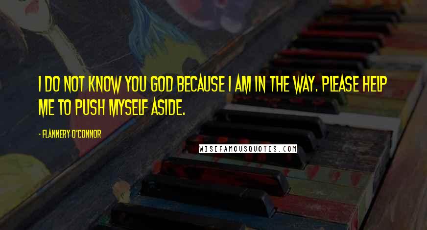 Flannery O'Connor Quotes: I do not know You God because I am in the way. Please help me to push myself aside.