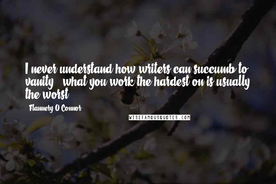 Flannery O'Connor Quotes: I never understand how writers can succumb to vanity - what you work the hardest on is usually the worst.