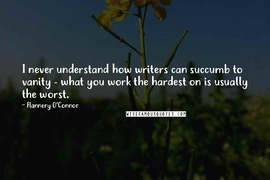Flannery O'Connor Quotes: I never understand how writers can succumb to vanity - what you work the hardest on is usually the worst.