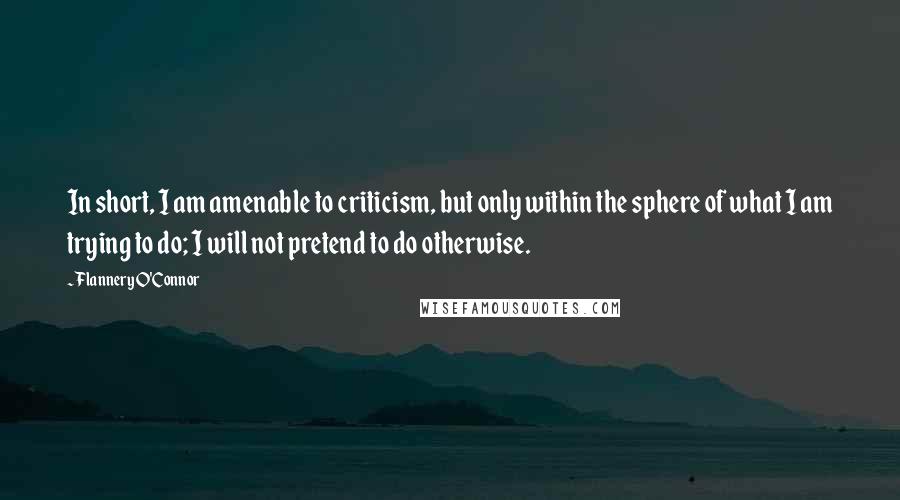 Flannery O'Connor Quotes: In short, I am amenable to criticism, but only within the sphere of what I am trying to do; I will not pretend to do otherwise.