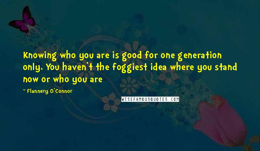 Flannery O'Connor Quotes: Knowing who you are is good for one generation only. You haven't the foggiest idea where you stand now or who you are