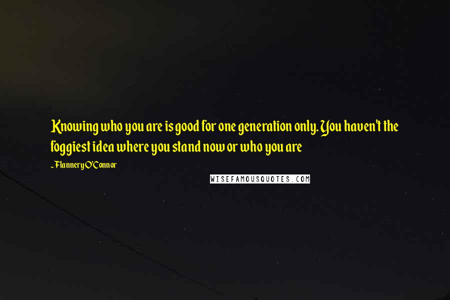 Flannery O'Connor Quotes: Knowing who you are is good for one generation only. You haven't the foggiest idea where you stand now or who you are