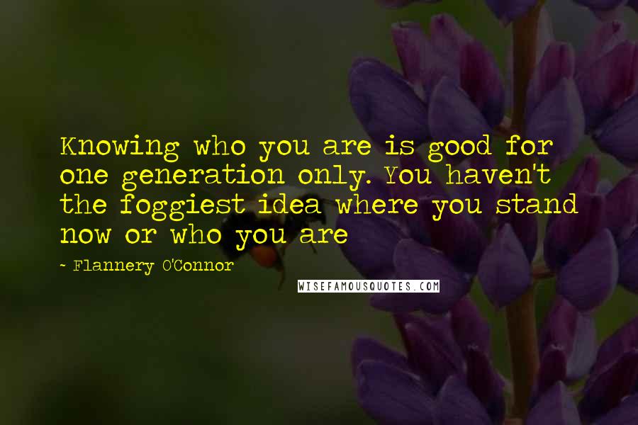 Flannery O'Connor Quotes: Knowing who you are is good for one generation only. You haven't the foggiest idea where you stand now or who you are