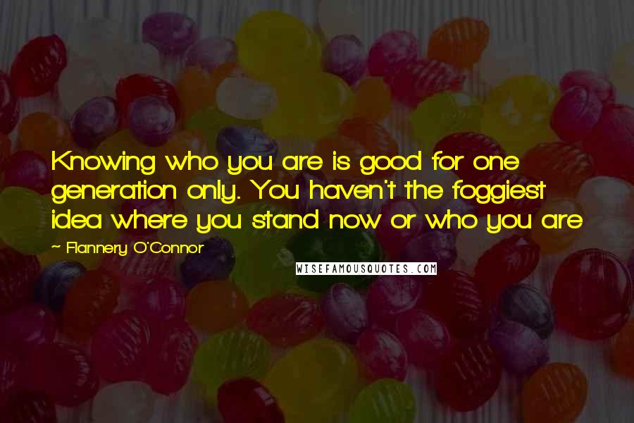 Flannery O'Connor Quotes: Knowing who you are is good for one generation only. You haven't the foggiest idea where you stand now or who you are