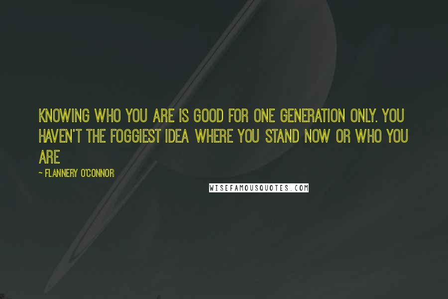 Flannery O'Connor Quotes: Knowing who you are is good for one generation only. You haven't the foggiest idea where you stand now or who you are