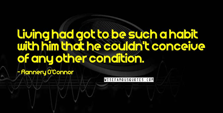 Flannery O'Connor Quotes: Living had got to be such a habit with him that he couldn't conceive of any other condition.