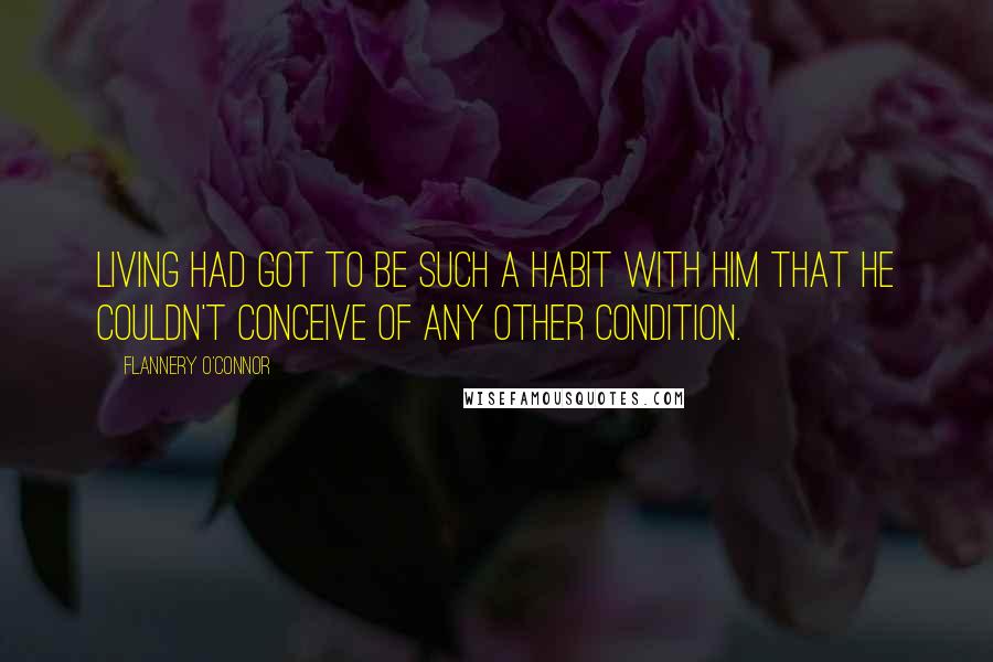 Flannery O'Connor Quotes: Living had got to be such a habit with him that he couldn't conceive of any other condition.