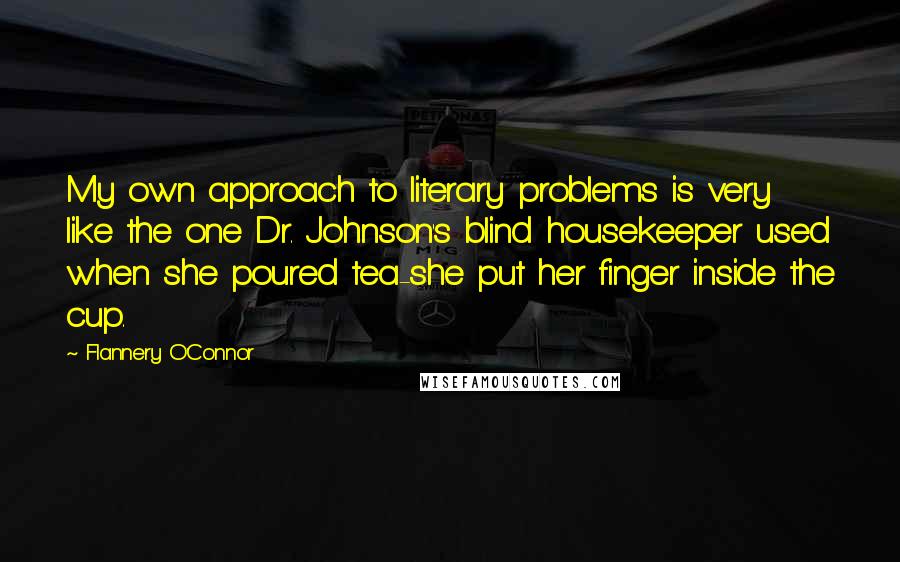 Flannery O'Connor Quotes: My own approach to literary problems is very like the one Dr. Johnson's blind housekeeper used when she poured tea-she put her finger inside the cup.