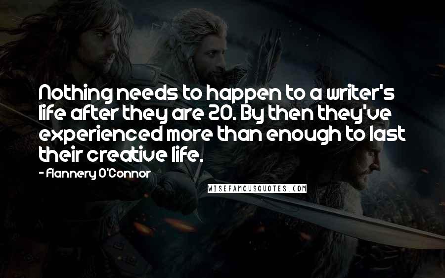 Flannery O'Connor Quotes: Nothing needs to happen to a writer's life after they are 20. By then they've experienced more than enough to last their creative life.