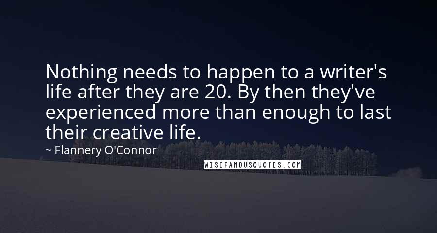 Flannery O'Connor Quotes: Nothing needs to happen to a writer's life after they are 20. By then they've experienced more than enough to last their creative life.