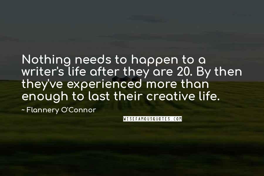 Flannery O'Connor Quotes: Nothing needs to happen to a writer's life after they are 20. By then they've experienced more than enough to last their creative life.