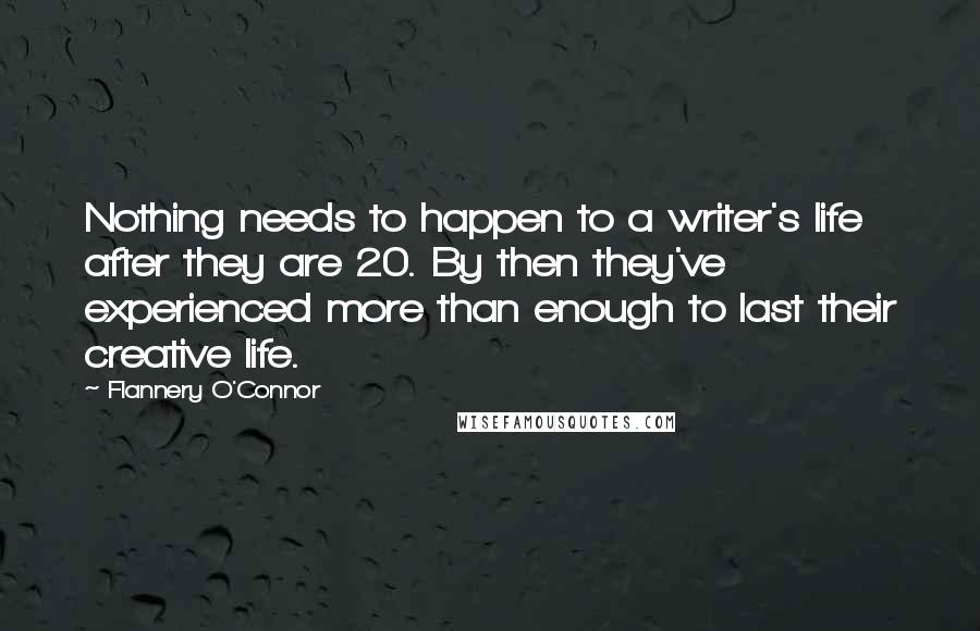 Flannery O'Connor Quotes: Nothing needs to happen to a writer's life after they are 20. By then they've experienced more than enough to last their creative life.