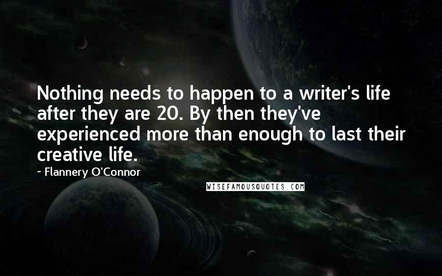 Flannery O'Connor Quotes: Nothing needs to happen to a writer's life after they are 20. By then they've experienced more than enough to last their creative life.