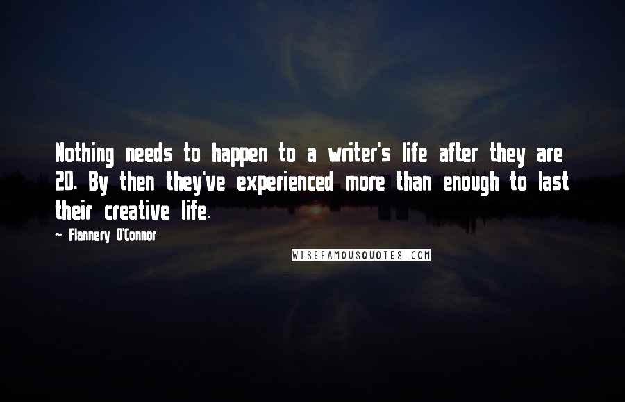 Flannery O'Connor Quotes: Nothing needs to happen to a writer's life after they are 20. By then they've experienced more than enough to last their creative life.