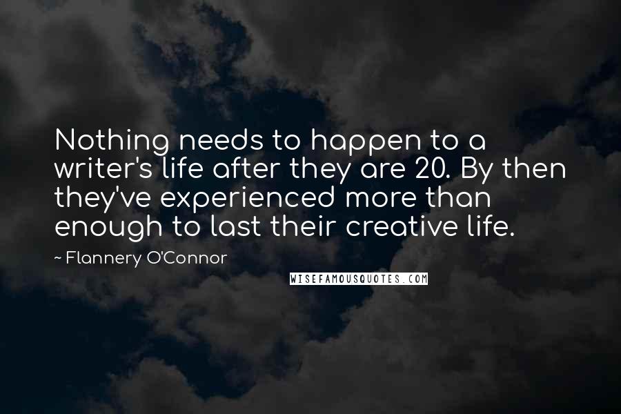 Flannery O'Connor Quotes: Nothing needs to happen to a writer's life after they are 20. By then they've experienced more than enough to last their creative life.