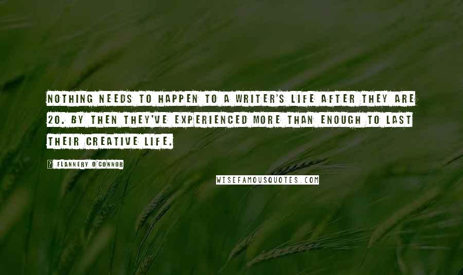 Flannery O'Connor Quotes: Nothing needs to happen to a writer's life after they are 20. By then they've experienced more than enough to last their creative life.