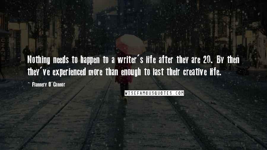 Flannery O'Connor Quotes: Nothing needs to happen to a writer's life after they are 20. By then they've experienced more than enough to last their creative life.