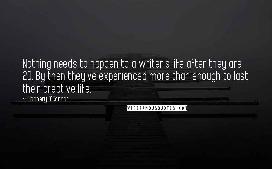 Flannery O'Connor Quotes: Nothing needs to happen to a writer's life after they are 20. By then they've experienced more than enough to last their creative life.