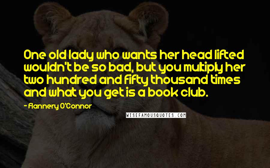 Flannery O'Connor Quotes: One old lady who wants her head lifted wouldn't be so bad, but you multiply her two hundred and fifty thousand times and what you get is a book club.