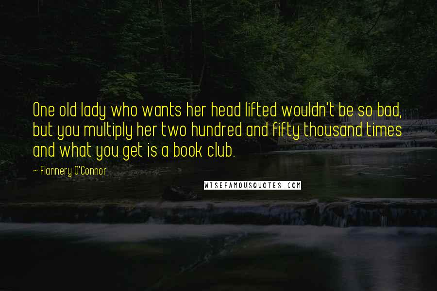 Flannery O'Connor Quotes: One old lady who wants her head lifted wouldn't be so bad, but you multiply her two hundred and fifty thousand times and what you get is a book club.