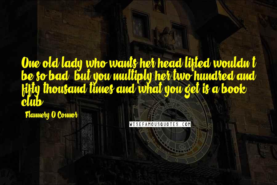 Flannery O'Connor Quotes: One old lady who wants her head lifted wouldn't be so bad, but you multiply her two hundred and fifty thousand times and what you get is a book club.