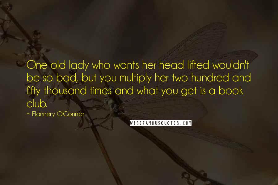 Flannery O'Connor Quotes: One old lady who wants her head lifted wouldn't be so bad, but you multiply her two hundred and fifty thousand times and what you get is a book club.