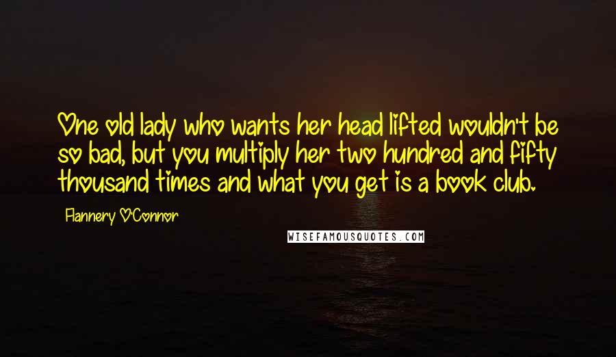 Flannery O'Connor Quotes: One old lady who wants her head lifted wouldn't be so bad, but you multiply her two hundred and fifty thousand times and what you get is a book club.