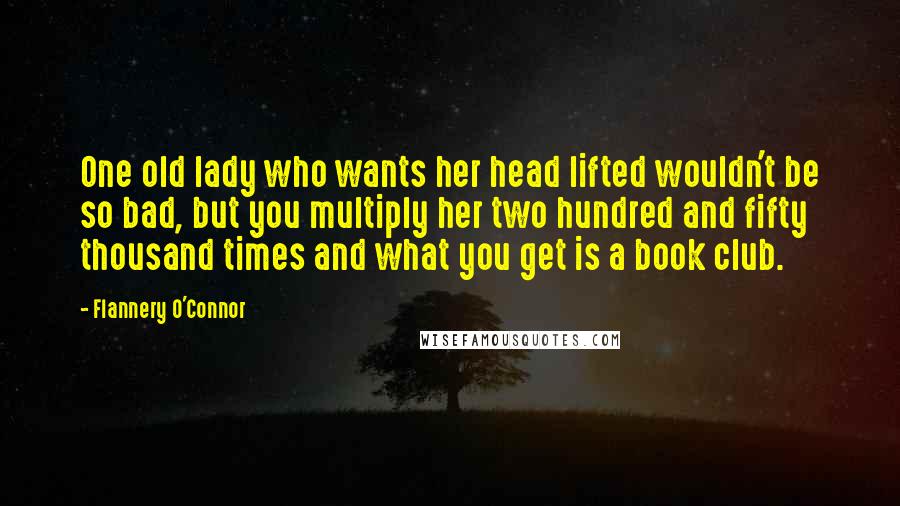 Flannery O'Connor Quotes: One old lady who wants her head lifted wouldn't be so bad, but you multiply her two hundred and fifty thousand times and what you get is a book club.