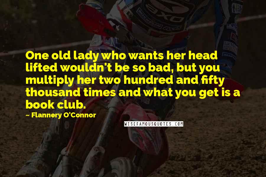 Flannery O'Connor Quotes: One old lady who wants her head lifted wouldn't be so bad, but you multiply her two hundred and fifty thousand times and what you get is a book club.