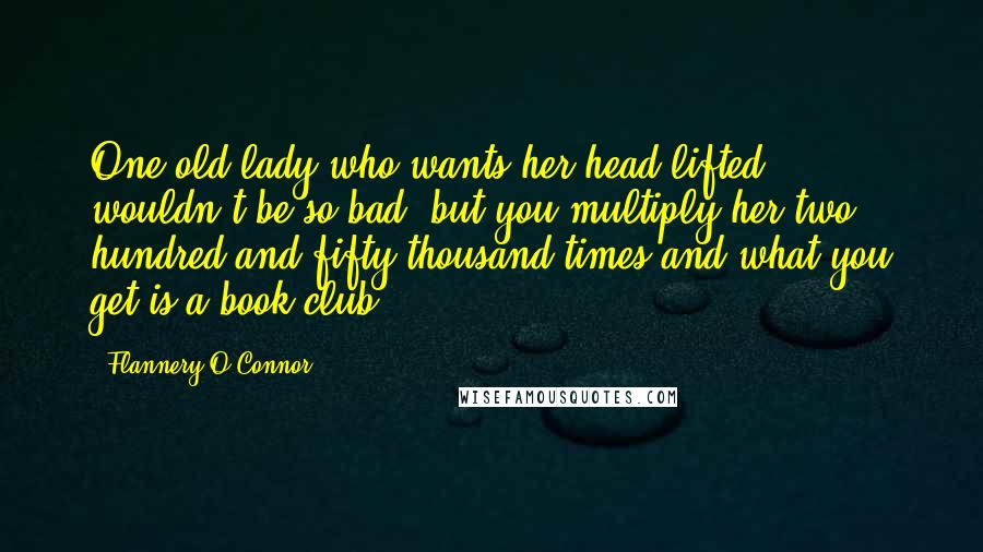 Flannery O'Connor Quotes: One old lady who wants her head lifted wouldn't be so bad, but you multiply her two hundred and fifty thousand times and what you get is a book club.