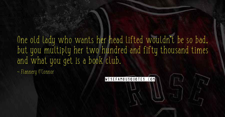 Flannery O'Connor Quotes: One old lady who wants her head lifted wouldn't be so bad, but you multiply her two hundred and fifty thousand times and what you get is a book club.