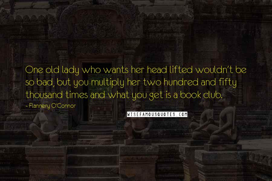 Flannery O'Connor Quotes: One old lady who wants her head lifted wouldn't be so bad, but you multiply her two hundred and fifty thousand times and what you get is a book club.