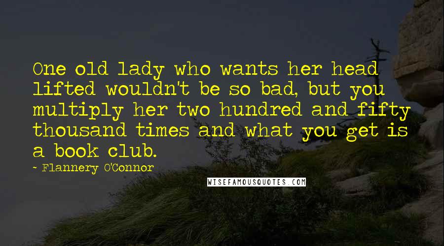 Flannery O'Connor Quotes: One old lady who wants her head lifted wouldn't be so bad, but you multiply her two hundred and fifty thousand times and what you get is a book club.