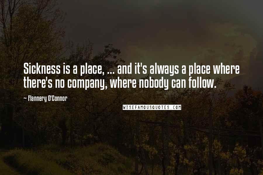 Flannery O'Connor Quotes: Sickness is a place, ... and it's always a place where there's no company, where nobody can follow.