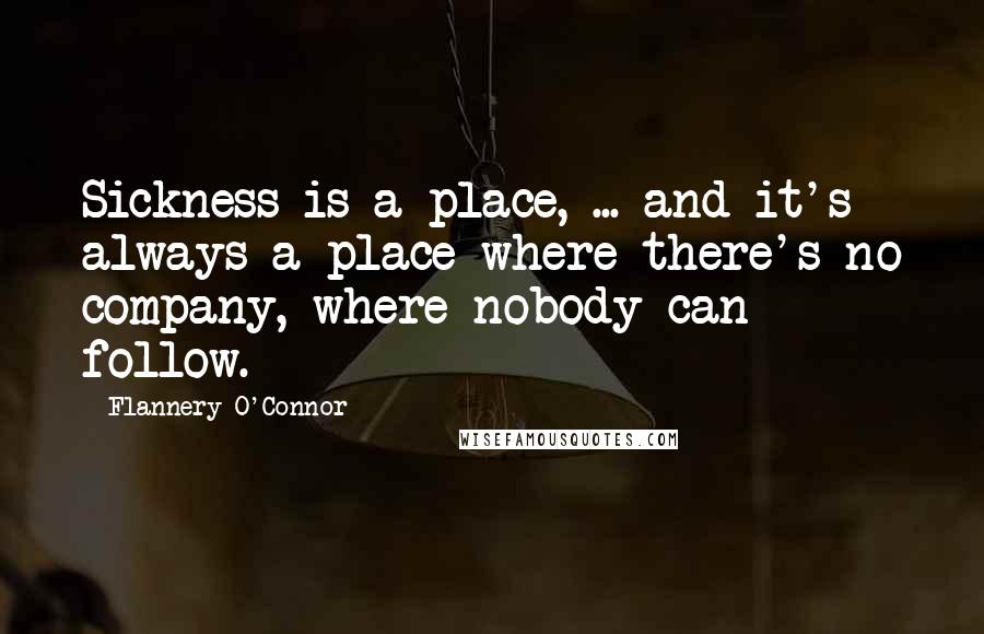 Flannery O'Connor Quotes: Sickness is a place, ... and it's always a place where there's no company, where nobody can follow.