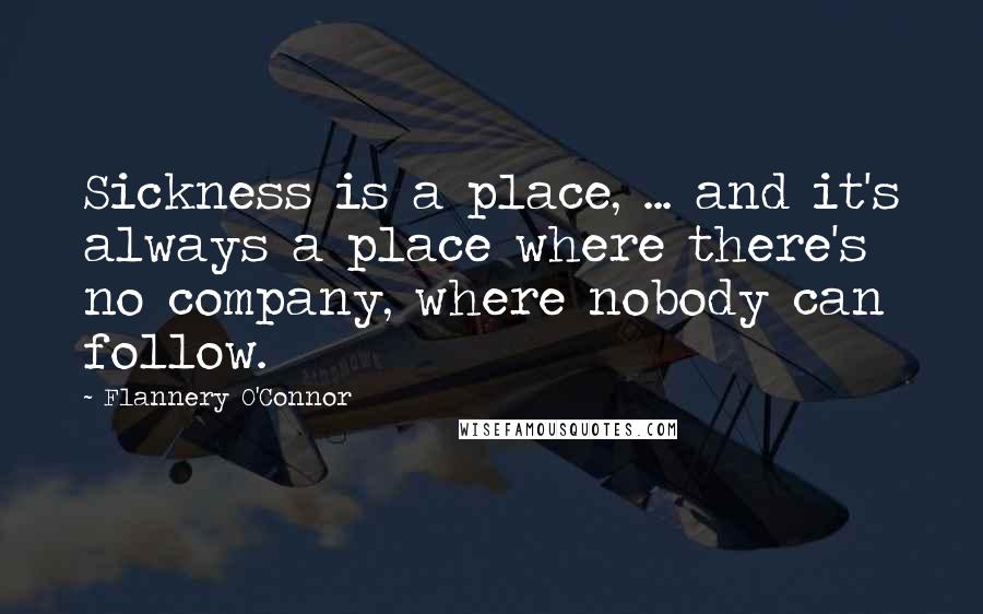 Flannery O'Connor Quotes: Sickness is a place, ... and it's always a place where there's no company, where nobody can follow.