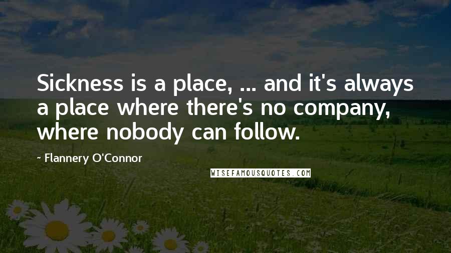 Flannery O'Connor Quotes: Sickness is a place, ... and it's always a place where there's no company, where nobody can follow.