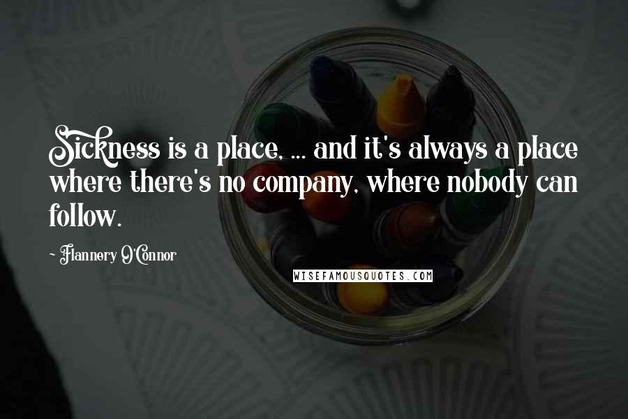 Flannery O'Connor Quotes: Sickness is a place, ... and it's always a place where there's no company, where nobody can follow.