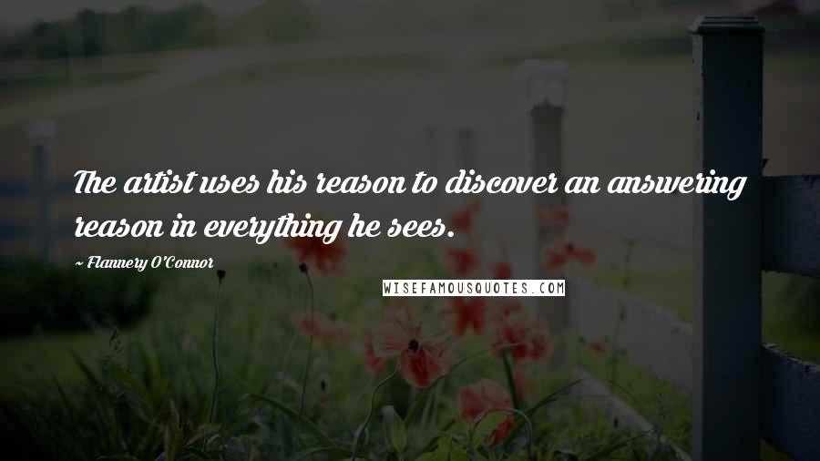 Flannery O'Connor Quotes: The artist uses his reason to discover an answering reason in everything he sees.