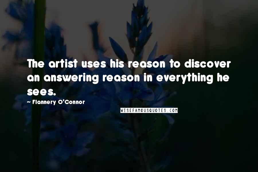 Flannery O'Connor Quotes: The artist uses his reason to discover an answering reason in everything he sees.