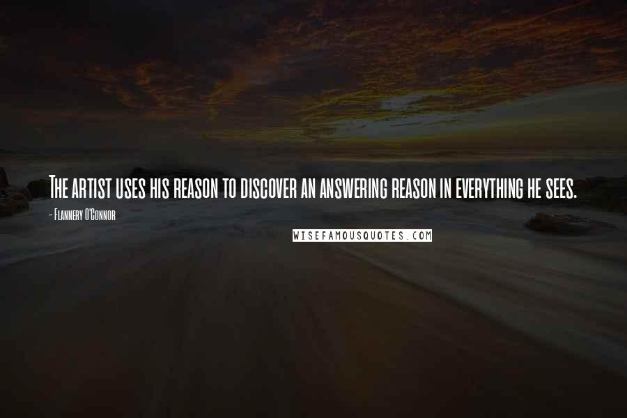 Flannery O'Connor Quotes: The artist uses his reason to discover an answering reason in everything he sees.