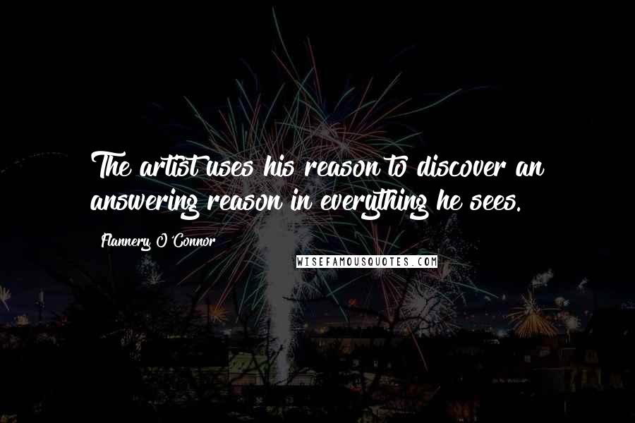 Flannery O'Connor Quotes: The artist uses his reason to discover an answering reason in everything he sees.