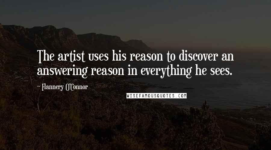 Flannery O'Connor Quotes: The artist uses his reason to discover an answering reason in everything he sees.