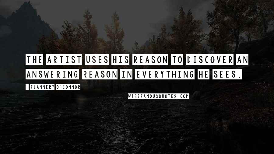 Flannery O'Connor Quotes: The artist uses his reason to discover an answering reason in everything he sees.