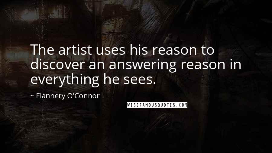 Flannery O'Connor Quotes: The artist uses his reason to discover an answering reason in everything he sees.