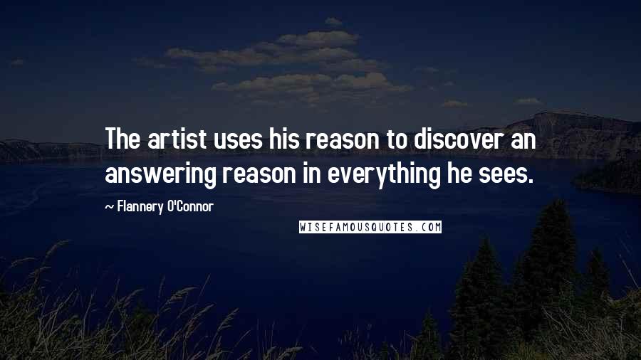 Flannery O'Connor Quotes: The artist uses his reason to discover an answering reason in everything he sees.