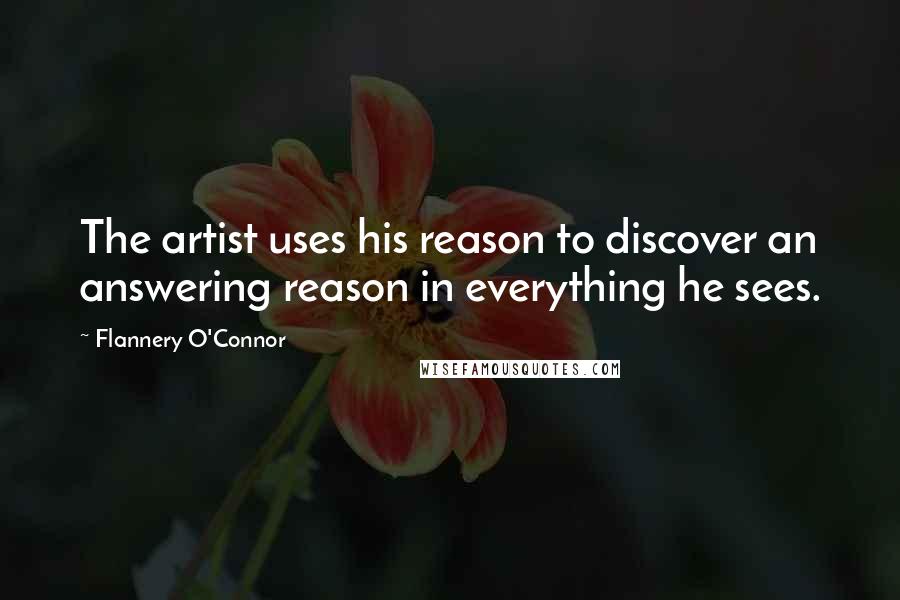 Flannery O'Connor Quotes: The artist uses his reason to discover an answering reason in everything he sees.