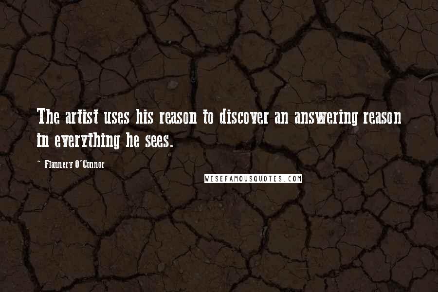 Flannery O'Connor Quotes: The artist uses his reason to discover an answering reason in everything he sees.