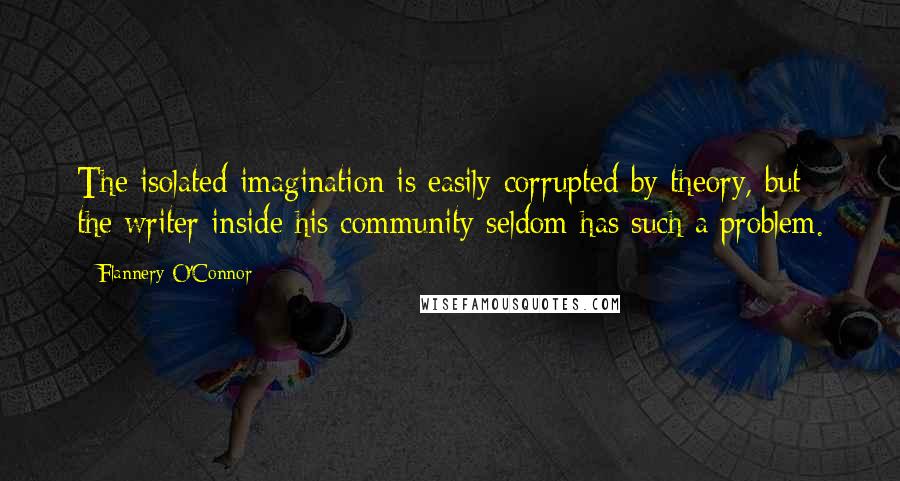 Flannery O'Connor Quotes: The isolated imagination is easily corrupted by theory, but the writer inside his community seldom has such a problem.